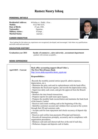 Ramez Nasry Ishaq
PERSONAL DETAILS
Residential Address: 44 helmy st , Dokki , Giza .
Mobile: 0122 966 4235.
Date of Birth: 27 july 1988 .
Nationality: Egyptian .
Military status : Exempt .
Marital Status: married .
CAREER OBJECTIVE
Now looking for Job where my experiences are recognized, developed, and encouraged. And where my qualifications
and skills used and motivated.
EDUCATION HISTORY
Graduation year 2011 faculty of commerce , cairo university , accountant department
graduate with estimate acceptable .
WORK EXPERIENCE
April 2015 – Current
Back office accounting support (Head Teller ),
The First MicroFinance Bank
http://www.akdn.org/arabic/akam_egypt.asp
Responsibilities :
-Records the monthly journal entries (payroll, admin expenses,
depreciation, etc.),
- Maintains the petty cash and its replenishment with the head office,
- Maintains the fixed asset register, and records the depreciation entry,
- Supervises daily cash count, and gets the approval from the Branch
Manager,
- Monitors the inter branch transactions,
- Prepares reports for audit team upon request,
- Prepares the monthly bank reconciliation and maintains the bank book
of the branch. Cashier
- Receives and counts working cash at the beginning of the day,
- Identifies customers account and validates their account at the system
through their ID and customer code,
- Accepts cash for loan repayment and checks accuracy of deposit slip
process,
- Receives and verifies loan payments (Principal and Interest),
- Records all transactions promptly, accurately and in compliance with
organization procedures,
- Balances cash and cash drawer/safe box at the end of each day,
- Disburses cheques and deposits cash in banks.
 