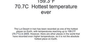 159.3°F
70.7C Hottest temperature
ever
The Lut Desert in Iran has been recorded as one of the hottest
places on Earth, with temperatures reaching up to 159.3°F
(70.7°C) in 2005. However, there are other places in the world that
have recorded even higher temperatures, so it is not the absolute
hottest place on Earth.
 