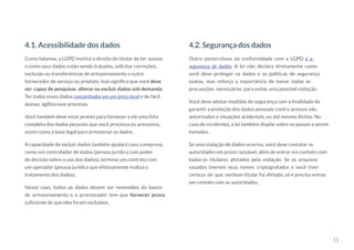 11
4.1. Acessibilidade dos dados 4.2. Segurança dos dados
Como falamos, a LGPD institui o direito do titular de ter acesso
a como seus dados estão sendo tratados, solicitar correções,
exclusão ou transferências de armazenamento a outro
fornecedor de serviço ou produto. Isso significa que você deve
ser capaz de pesquisar, alterar ou excluir dados sob demanda.
Ter todos esses dados concentrados em um único local e de fácil
acesso, agiliza esse processo.
Você também deve estar pronto para fornecer a ele uma lista
completa dos dados pessoais que você processa ou armazena,
assim como a base legal para armazenar os dados.
A capacidade de excluir dados também ajudará caso a empresa,
como um controlador de dados (pessoa jurídica com poder
de decisão sobre o uso dos dados), termine um contrato com
um operador (pessoa jurídica que efetivamente realiza o
tratamento dos dados).
Nesse caso, todos os dados devem ser removidos do banco
de armazenamento e o processador tem que fornecer prova
suficiente de que eles foram excluídos.
Outro ponto-chave da conformidade com a LGPD é a
segurança de dados. A lei não declara diretamente como
você deve proteger os dados e as políticas de segurança
exatas, mas reforça a importância de tomar todas as
precauções necessárias para evitar uma possível violação.
Você deve adotar medidas de segurança com a finalidade de
garantir a proteção dos dados pessoais contra acessos não
autorizados e situações acidentais, ou até mesmo ilícitas. No
caso de incidentes, a lei também dispõe sobre os passos a serem
tomados.
Se uma violação de dados ocorreu, você deve contatar as
autoridades em prazo razoável, além de entrar em contato com
todos os titulares afetados pela violação. Se os arquivos
vazados tiverem seus nomes criptografados e você tiver
certeza de que nenhum titular foi afetado, só é preciso entrar
em contato com as autoridades.
 