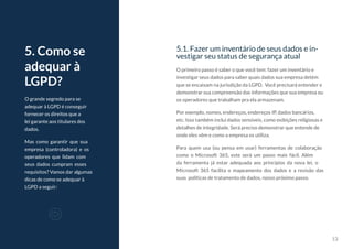 13
5.1. Fazer um inventário de seus dados e in-
vestigar seu status de segurança atual
O primeiro passo é saber o que você tem: fazer um inventário e
investigar seus dados para saber quais dados sua empresa detém
que se encaixam na jurisdição da LGPD. Você precisará entender e
demonstrar sua compreensão das informações que sua empresa ou
os operadores que trabalham pra ela armazenam.
Por exemplo, nomes, endereços, endereços IP, dados bancários,
etc. Isso também inclui dados sensíveis, como exibições religiosas e
detalhes de integridade. Será preciso demonstrar que entende de
onde eles vêm e como a empresa os utiliza.
Para quem usa (ou pensa em usar) ferramentas de colaboração
como o Microsoft 365, este será um passo mais fácil. Além
da ferramenta já estar adequada aos princípios da nova lei, o
Microsoft 365 facilita o mapeamento dos dados e a revisão das
suas políticas de tratamento de dados, nosso próximo passo.
O grande segredo para se
adequar à LGPD é conseguir
fornecer os direitos que a
lei garante aos titulares dos
dados.
Mas como garantir que sua
empresa (controladora) e os
operadores que lidam com
seus dados cumpram esses
requisitos? Vamos dar algumas
dicas de como se adequar à
LGPD a seguir:
5. Como se
adequar à
LGPD?
 