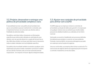 14
5.2. Projetar, desenvolver e entregar uma
política de privacidade completa e clara
5.3. Ajustar seus controles de privacidade
para alinhar com a LGPD
É aconselhável escrever uma política de privacidade clara
que os consumidores possam realmente ler e entender, pois
é importante fornecer um aviso claro aos clientes sobre a
finalidade da coleta dos dados.
Na política, você deve indicar claramente as informações
específicas que estão sendo coletadas ou solicitadas de seus
clientes, uma vez que eles devem ter a opção de fornecê-las ou
não. Além disso, lembre-se de que você deve marcar claramente
todos os dados coletados com sua finalidade específica.
Sua política de privacidade também se estende a qualquer outra
organização que possa receber, manipular e processar os dados
de seus clientes. Portanto, eles se tornam automaticamente
responsáveis em conjunto se houver alguma violação de dados.
A LGPD exige que as empresas revisem os controles de
privacidade e proteção de dados para garantir a incorporação
em qualquer sistema novo ou existente que envolva dados
pessoais de cidadãos brasileiros ou coletados em território
nacional.
Você pode se encontrar trabalhando sem processos definidos
formalmente para projetar e construir um novo ambiente.
Contudo, é preciso definir um processo abrangente que pode
ser usado por outras funções de negócios.
Uma vez construídos, sua empresa deve treinar usuários de TI e
outras áreas de negócios dentro da organização para incorporar
o controle e tratamento correto dos dados.
 