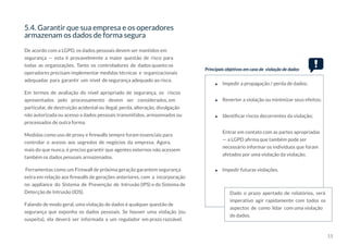 15
5.4. Garantir que sua empresa e os operadores
armazenam os dados de forma segura
De acordo com a LGPD, os dados pessoais devem ser mantidos em
segurança — esta é provavelmente a maior questão de risco para
todas as organizações. Tanto os controladores de dados quanto os
operadores precisam implementar medidas técnicas e organizacionais
adequadas para garantir um nível de segurança adequado ao risco.
Em termos de avaliação do nível apropriado de segurança, os riscos
apresentados pelo processamento devem ser considerados, em
particular, de destruição acidental ou ilegal, perda, alteração, divulgação
não autorizada ou acesso a dados pessoais transmitidos, armazenados ou
processados de outra forma.
Medidas como uso de proxy e firewalls sempre foram essenciais para
controlar o acesso aos segredos de negócios da empresa. Agora,
mais do que nunca, é preciso garantir que agentes externos não acessem
também os dados pessoais armazenados.
Ferramentas como um Firewall de próxima geração garantem segurança
extra em relação aos firewalls de gerações anteriores, com a incorporação
no appliance do Sistema de Prevenção de Intrusão (IPS) e do Sistema de
Detecção de Intrusão (IDS).
Falando de modo geral, uma violação de dados é qualquer questão de
segurança que exponha os dados pessoais. Se houver uma violação (ou
suspeita), ela deverá ser informada a um regulador em prazo razoável.
Principais objetivos em caso de violação de dados
Impedir a propagação / perda de dados;
Impedir futuras violações.
Dado o prazo apertado de relatórios, será
imperativo agir rapidamente com todos os
aspectos de como lidar com uma violação
de dados.
Reverter a violação ou minimizar seus efeitos;
Identificar riscos decorrentes da violação;
Entrar em contato com as partes apropriadas
— a LGPD afirma que também pode ser
necessário informar os indivíduos que foram
afetados por uma violação da violação;
 