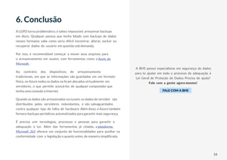 16
A LGPD torna problemático, e talvez impossível, armazenar backups
em disco. Qualquer pessoa que tenha lidado com backups de dados
nesses formatos sabe como seria difícil encontrar, alterar, excluir ou
recuperar dados do usuário em questão sob demanda.
Por isso, é recomendável começar a mover seus arquivos para
o armazenamento em nuvem, com ferramentas como o Azure, da
Microsoft.
Ao contrário dos dispositivos de armazenamento
tradicionais, em que as informações são guardadas em um formato
físico, no Azure todos os dados na ficam alocados virtualmente em
servidores, o que permite acessá-los de qualquer computador que
tenha uma conexão à Internet.
Quando os dados são armazenados na nuvem, os dados do servidor são
distribuídos pelos servidores redundantes, e são salvaguardados
contra qualquer tipo de falha de hardware. Além disso, o Azure também
fornece backups periódicos automatizados para garantir mais segurança.
É preciso unir tecnologias, processos e pessoas para garantir a
adequação à Lei. Além das ferramentas já citadas, a plataforma
Microsoft 365 oferece um conjunto de funcionalidades para auxiliar na
conformidade com a legislação o quanto antes, de maneira simplificada.
6. Conclusão
A BHS possui especialistas em segurança de dados
para te ajudar em todo o processo de adequação à
Lei Geral de Proteção de Dados. Precisa de ajuda?
Fale com a gente agora mesmo!
FALE COM A BHS
16
 