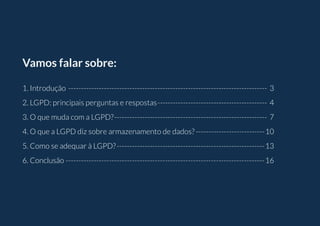 Vamos falar sobre:
1. Introdução������������������������������������������������������������������������������ 3
2. LGPD: principais perguntas e respostas������������������������������������������� 4
3. O que muda com a LGPD?������������������������������������������������������������ 7
4. O que a LGPD diz sobre armazenamento de dados?���������������������������10
5. Como se adequar à LGPD?����������������������������������������������������������13
6. Conclusão������������������������������������������������������������������������������16
 