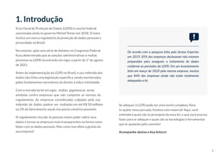 3
1. Introdução
A Lei Geral de Proteção de Dados (LGPD) é uma lei federal,
sancionada ainda no governo Michel Temer em 2018. O texto
institui um marco regulatório da proteção de dados pessoais e
privacidade no Brasil.
No entanto, após uma série de debates no Congresso Federal,
ficou determinado que as sanções administrativas e multas
previstas na LGPD só entrarão em vigor a partir de 1º de agosto
de 2021.
Antes da implementação da LGPD no Brasil, o uso indevido dos
dados não tinha uma legislação específica, sendo monitorados
pelos fundamentos normativos do direito à vida e intimidade.
Com a entrada da lei em vigor, multas gigantescas serão
emitidas contra empresas que não cumprem as normas do
regulamento. As empresas consideradas culpadas pelo uso
indevido de dados podem ser multadas em até R$ 50 milhões
ou 2% do faturamento anual, nos piores cenários possíveis.
O regulamento visa dar às pessoas maior poder sobre seus
dados e tornar as empresas mais transparentes na forma como
lidam com os dados pessoais. Mas como isso afeta a gestão da
sua empresa?
Se adequar à LGPD pode ser uma tarefa complexa. Para
te ajudar nessa jornada, fizemos este material! Aqui, você
entenderá quais são os princípios da nova lei, o que você precisa
fazer para se adequar e quais são as tecnologias e ferramentas
que te ajudarão pelo caminho!
Acompanhe abaixo e boa leitura!
De acordo com a pesquisa feita pela Serasa Experian
em 2019, 85% das empresas declararam não estarem
preparadas para assegurar o tratamento de dados
conforme as previsões da LGPD. Em um levantamento
feito em março de 2020 pela mesma empresa, mostra
que 84% das empresas ainda não estão totalmente
adequadas a lei.
 