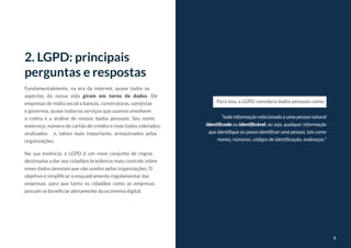 4
4
Fundamentalmente, na era da internet, quase todos os
aspectos da nossa vida giram em torno de dados. De
empresas de mídia social a bancos, construtoras, varejistas
e governos, quase todos os serviços que usamos envolvem
a coleta e a análise de nossos dados pessoais. Seu nome,
endereço, número de cartão de crédito e mais todos coletados,
analisados e, talvez mais importante, armazenados pelas
organizações.
Na sua essência, a LGPD é um novo conjunto de regras
destinadas a dar aos cidadãos brasileiros mais controle sobre
esses dados pessoais que são usados pelas organizações. O
objetivo é simplificar o enquadramento regulamentar das
empresas, para que tanto os cidadãos como as empresas
possam se beneficiar plenamente da economia digital.
2. LGPD: principais
perguntas e respostas
“toda informação relacionada a uma pessoa natural
identificada ou identificável, ou seja, qualquer informação
que identifique ou possa identificar uma pessoa, tais como
nomes, números, códigos de identificação, endereços.”
Para isso, a LGPD considera dados pessoais como:
 