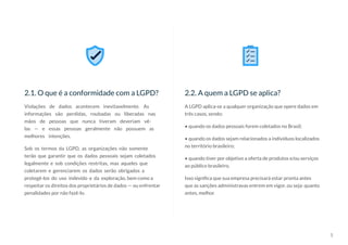 5
A LGPD aplica-se a qualquer organização que opere dados em
três casos, sendo:
• quando os dados pessoais forem coletados no Brasil;
• quando os dados sejam relacionados a indivíduos localizados
no território brasileiro;
• quando tiver por objetivo a oferta de produtos e/ou serviços
ao público brasileiro.
Isso significa que sua empresa precisará estar pronta antes
que as sanções administravas entrem em vigor, ou seja: quanto
antes, melhor.
2.2. A quem a LGPD se aplica?
Violações de dados acontecem inevitavelmente. As
informações são perdidas, roubadas ou liberadas nas
mãos de pessoas que nunca tiveram deveriam vê-
las — e essas pessoas geralmente não possuem as
melhores intenções.
Sob os termos da LGPD, as organizações não somente
terão que garantir que os dados pessoais sejam coletados
legalmente e sob condições restritas, mas aqueles que
coletarem e gerenciarem os dados serão obrigados a
protegê-los do uso indevido e da exploração, bem como a
respeitar os direitos dos proprietários de dados — ou enfrentar
penalidades por não fazê-lo.
2.1. O que é a conformidade com a LGPD?
 