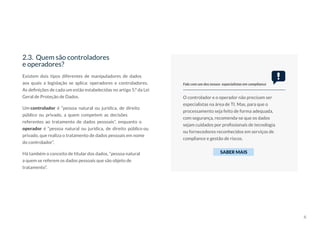6
Existem dois tipos diferentes de manipuladores de dados
aos quais a legislação se aplica: operadores e controladores.
As definições de cada um estão estabelecidas no artigo 5.º da Lei
Geral de Proteção de Dados.
Um controlador é “pessoa natural ou jurídica, de direito
público ou privado, a quem competem as decisões
referentes ao tratamento de dados pessoais”, enquanto o
operador é “pessoa natural ou jurídica, de direito público ou
privado, que realiza o tratamento de dados pessoais em nome
do controlador”.
Há também o conceito de titular dos dados, “pessoa natural
a quem se referem os dados pessoais que são objeto de
tratamento”.
2.3. Quem são controladores
e operadores?
O controlador e o operador não precisam ser
especialistas na área de TI. Mas, para que o
processamento seja feito de forma adequada,
com segurança, recomenda-se que os dados
sejam cuidados por profissionais de tecnologia
ou fornecedores reconhecidos em serviços de
compliance e gestão de riscos.
Fale com um dos nossos especialistas em compliance
SABER MAIS
 