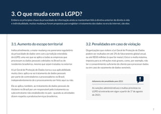 7
Embora os princípios-chave da privacidade de informação ainda se mantenham fiéis à diretiva anterior de direito à vida
e individualidade, muitas mudanças foram propostas para englobar o tratamento dos dados na era da internet, são elas:
3. O que muda com a LGPD?
3.1. Aumento do escopo territorial 3.2. Penalidades em caso de violação
Indiscutivelmente, a maior mudança no panorama regulatório
da privacidade de dados vem com a jurisdição estendida
da LGPD, uma vez que se aplica a todas as empresas que
processam os dados pessoais coletados no Brasil ou de
residentes brasileiros, mesmo que sejam tratados no exterior.
A Lei Geral de Proteção de Dados torna a sua aplicabilidade
muito clara: aplica-se ao tratamento de dados pessoais
por parte de controladores e processadores no Brasil,
independentemente de o processamento ser feito aqui ou não.
Ela se aplica, também, ao tratamento de dados pessoais de
titulares no Brasil por um responsável pelo tratamento ou
subcontratante não estabelecido no país - quando as atividades
dizem respeito a produtos/serviços brasileiros.
Organizações que violem a Lei Geral de Proteção de Dados
podem ser multadas em até 2% do faturamento global anual,
ou até R$50 milhões (o que for maior). Esta é a multa máxima,
imposta para as infrações mais graves, como, por exemplo, não
ter o consentimento suficiente do cliente para processar dados
ou em caso de vazamento de dados sensíveis.
As sanções administrativas e multas previstas na
LGPD só entrarão em vigor a partir de 1º de agosto
de 2021.
Adiamento das penalidades para 2021
 