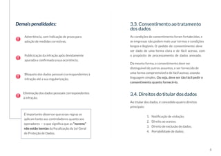 8
Demais penalidades:
Advertência, com indicação de prazo para
adoção de medidas corretivas;
Publicização da infração após devidamente
apurada e confirmada a sua ocorrência;
Bloqueio dos dados pessoais correspondentes à
infração até a sua regularização;
Eliminação dos dados pessoais correspondentes
à infração;
É importante observar que essas regras se
aplicam tanto aos controladores quanto aos
operadores — o que significa que as “nuvens”
não estão isentas da fiscalização da Lei Geral
de Proteção de Dados.
3.3. Consentimento ao tratamento
dos dados
As condições de consentimento foram fortalecidas, e
as empresas não podem mais usar termos e condições
longos e ilegíveis. O pedido de consentimento deve
ser dado de uma forma clara e de fácil acesso, com
o propósito de processamento de dados anexado.
Da mesma forma, o consentimento deve ser
distinguível de outros assuntos, e ser fornecido de
uma forma compreensível e de fácil acesso, usando
linguagem simples. Ou seja, deve ser tão fácil pedir o
consentimento quanto fornecê-lo.
3.4. Direitos do titular dos dados
1.	 Notificação de violação;
2.	 Direito ao acesso;
3.	 Direito de exclusão de dados;
4.	 Portabilidade de dados;
Ao titular dos dados, é concedido quatro direitos
principais:
 