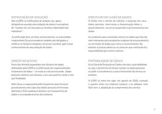 9
Parte dos direitos expandidos dos titulares de dados
delineados pela LGPD é a confirmação do responsável pelo
tratamento de dados — se estão ou não processando dados
pessoais relativos aos mesmos, e em caso positivo, onde e com
que finalidade.
Além disso, o responsável pelo tratamento deve fornecer
gratuitamente uma cópia dos dados pessoais em formato
eletrônico. Esta mudança é drástica na transparência de
dados e no empoderamento dos titulares.
DIREITO AO ACESSO
O titular tem o direito de solicitar a exclusão dos seus
dados pessoais, interrompa a disseminação deles e,
potencialmente, terceiros suspendam o processamento dos
dados.
As condições para a exclusão incluem os dados que não são
mais relevantes para propósitos originais de processamento,
ou um titular de dados que retira o consentimento. No
entanto, é preciso observar os casos em que a exclusão fica
impossibilitada por outros motivos.
DIREITO DE EXCLUSÃO DE DADOS
A Lei Geral de Proteção de Dados introduz a portabilidade,
ou seja, o direito de um titular receber os dados pessoais
ou pedir a transferência a outro fornecedor de serviço ou
produto.
A LGPD só entra em vigor em agosto de 2020, contudo,
o quanto antes sua empresa começar a se adequar mais
fácil será a adaptação ao cumprimento das normas.
PORTABILIDADE DE DADOS
Sob a LGPD, as notificações de ataques são, agora,
obrigatórias quando uma violação de dados é susceptível
de “resultar em um risco para os direitos e liberdades dos
indivíduos”.
A notificação deve ser feita, primeiramente, às autoridades
responsáveis.Os processadores também são obrigados a
notificar os titulares atingidos, em prazo razoável, após tomar
conhecimento de uma violação de dados.
NOTIFICAÇÃO DE VIOLAÇÃO
 