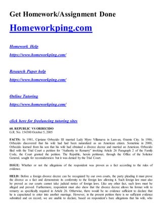 Get Homework/Assignment Done
Homeworkping.com
Homework Help
https://www.homeworkping.com/
Research Paper help
https://www.homeworkping.com/
Online Tutoring
https://www.homeworkping.com/
click here for freelancing tutoring sites
60. REPUBLIC VS ORBECIDO
G.R. No. 154380 October 5, 2005
FACTS: In 1981, Cipriano Orbecido III married Lady Myro Villanueva in Lam-an, Ozamis City. In 1986,
Orbecido discovered that his wife had had been naturalized as an American citizen. Sometime in 2000,
Orbecido learned from his son that his wife had obtained a divorce decree and married an American. Orbecido
filed with the Trial Court a petition for “Authority to Remarry” invoking Article 26 Paragraph 2 of the Family
Code, the Court granted the petition. The Republic, herein petitioner, through the Office of the Solicitor
General, sought for reconsideration but it was denied by the Trial Court.
ISSUE: Whether or not the allegations of the respondent was proven as a fact according to the rules of
evidence.
HELD: Before a foreign divorce decree can be recognized by our own courts, the party pleading it must prove
the divorce as a fact and demonstrate its conformity to the foreign law allowing it. Such foreign law must also
be proved as our courts cannot take judicial notice of foreign laws. Like any other fact, such laws must be
alleged and proved. Furthermore, respondent must also show that the divorce decree allows his former wife to
remarry as specifically required in Article 26. Otherwise, there would be no evidence sufficient to declare that
he is capacitated to enter into another marriage. However, in the present petition there is no sufficient evidence
submitted and on record, we are unable to declare, based on respondent’s bare allegations that his wife, who
 