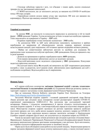 - Сінгапур зобов'язав туристів і всіх, хто в'їжджає з інших країн, носити спеціальні
трекери під час двотижневої самоізоляції.
- У ВООЗ наголосили, що до загального доступу до вакцини від COVID-19 необхідно
понад 100 млрд доларів.
- Європейська комісія уклала першу угоду про закупівлю 300 млн доз вакцини від
коронавірусу. Йдеться про вакцину компанії AstraZeneca.
*********************
Українці за кордоном
За даними МЗС, до посольств та консульств звернулися за допомогою в тій чи іншій
формі – 19910 громадян України. З усіма встановлено зв’язок та надається необхідне сприяння.
З них наполягають на поверненні в Україну – 3297 осіб;
- В країнах перебування готові тимчасово залишитися – 3103 особи;
- За допомогою МЗС та ЗДУ всім забезпечено можливість залишатися в країнах
перебування до завершення дії обмежувальних заходів, зокрема, вирішені питання
незастосування санкцій у разі порушення з об’єктивних причин міграційно-візового режиму;
- Майже всі співвітчизники забезпечені житлом та засобами для існування. Не
вирішеними поки залишаються побутові проблеми у 241 громадянина. Консули працюють над
їх розв’язанням;
- Дозволи на проживання в країнах перебування мають 4455 громадян;
- Усім нашим громадянам забезпечено доступ до медичних закладів;
- Відсутній/закінчився поліс медичного страхування у 1061 громадянина. Консулами
надається практична допомога;
- На сьогодні мають місце 56 ситуацій, які вимагають від ЗДУ оперативного реагування
(потреба у ліках за рецептом, возз’єднання сімей, забезпечення умов перебування для осіб з
особливими потребами). Ведеться робота над їх вирішенням.
********************
Новини Уряду
15 серпня відбулося позачергове засідання Державної комісії з питань техногенно-
екологічної безпеки та надзвичайних ситуацій під голуванням Міністра розвитку громад та
територій і першого заступника голови Державної комісії Олексія Чернишова.
Про це повідомив Міністр Кабінету міністрів України Олег Немчінов на Телеграм
https://web.telegram.org/#/im?p=@nemchinovoleh
Заступник Міністра охорони здоров'я - головний державний санітарний лікар Віктор
Ляшко розповів про ситуацію щодо поширення гострої респіраторної хвороби COVID-19,
спричиненої коронавірусом SARS-CoV-2. Він наголосив про сьогоднішній черговий
антирекорд. Нажаль, з кількостю захворюваності й зростає кількість госпіталізованих до
закладів охорони здоров'я. У зв’язку з цим вчора відбулась нарада по підготовці лікарень другої
хвилі. Міністерство охорони здоров'я закликало всі регіони терміново провести необхідні
підготовчі процеси для того, щоби якісно надавати медичну допомогу хворим на COVID-19.
Для цього Комісія дала доручення якомога швидше заключити договори із Національною
службою здоров'я лікарням другої хвилі, які долучаються до лікування хворих на COVID-19.
Також на засіданні через відео зв'язок розповіли про ситуацію в регіонах очільники Івано-
Франківської, Львівської, Чернівецької, Рівненської та Одеської облдержадміністрацій. Комісія
висловила занепокоєння стрімким зростанням захворювання у цих регіонах. Було наголошено,
що потрібно підсилити інформування населення та запобіжні заходи.
Окрім цього були обговорені плани роботи на наступний тиждень. Запропонував провести
окреме засідання Державної комісії щодо початку навчального року, а також утилізації масок і
 