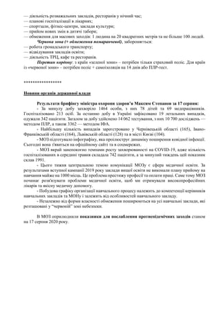 — діяльність розважальних закладів, ресторанів у нічний час;
— планові госпіталізації в лікарнях;
— спортзали, фітнес-центри, заклади культури;
— прийом нових змін в дитячі табори;
— обмеження для масових заходів: 1 людина на 20 квадратних метрів та не більше 100 людей.
Червона зона (+ обмеження помаранчевої), забороняється:
— робота громадського транспорту;
— відвідування закладів освіти;
— діяльність ТРЦ, кафе та ресторанів.
Перетин кордону: з країн «зеленої зони» – потрібен тільки страховий поліс. Для країн
із «червоної зони» – потрібен поліс + самоізоляція на 14 днів або ПЛР-тест.
*****************
Новини органів державної влади
Результати брифінгу міністра охорони здоров’я Максим Степанов за 17 серпня:
- За минулу добу захворіло 1464 особи, з них 78 дітей та 69 медпрацівників.
Госпіталізовано 213 осіб. За останню добу в Україні зафіксовано 19 летальних випадків,
одужали 342 пацієнти. Загалом за добу здійснено 14 062 тестування, з них 10 700 досліджень —
методом ПЛР, а також 3362 — методом ІФА.
- Найбільшу кількість випадків зареєстровано у Чернівецькій області (165), Івано-
Франківській області (164), Львівській області (128) та в місті Києві (104).
- МОЗ підготувало інфографіку, яка проілюструє динаміку поширення ковідної інфекції.
Сьогодні вона з'явиться на офіційному сайті та в соцмережах.
- МОЗ вкрай занепокоєно темпами росту захворюваності на COVID-19, адже кількість
госпіталізованих в середині травня складала 742 пацієнти, а за минулий тиждень цей показник
склав 1991.
- Цього тижня центральною темою комунікації МОЗу є сфера медичної освіти. За
результатами вступної кампанії 2019 року заклади вищої освіти не виконали плану прийому на
навчання майже на 1000 місць. Це проблема престижу професії та оплати праці. Саме тому МОЗ
починає розв'язувати проблеми медичної освіти, щоб ми отримували високопрофесійних
лікарів та якісну медичну допомогу.
- Побудова графіку організації навчального процесу належить до компетенції керівників
навчальних закладів та МОНу і залежить від особливостей навчального закладу.
- Незалежно від форми власності обмеження поширюються на усі навчальні заклади, які
розташовані у “червоній” зоні небезпеки.
В МОЗ оприлюднили показники для послаблення протиепідемічних заходів станом
на 17 серпня 2020 року.
 