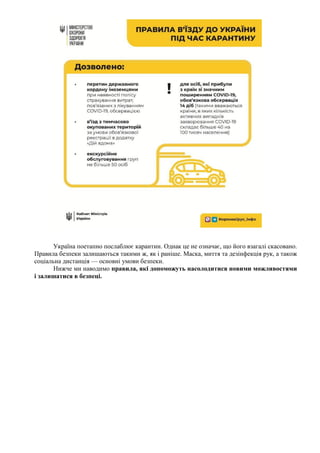 Україна поетапно послаблює карантин. Однак це не означає, що його взагалі скасовано.
Правила безпеки залишаються такими ж, як і раніше. Маска, миття та дезінфекція рук, а також
соціальна дистанція — основні умови безпеки.
Нижче ми наводимо правила, які допоможуть насолодитися новими можливостями
і залишатися в безпеці.
 