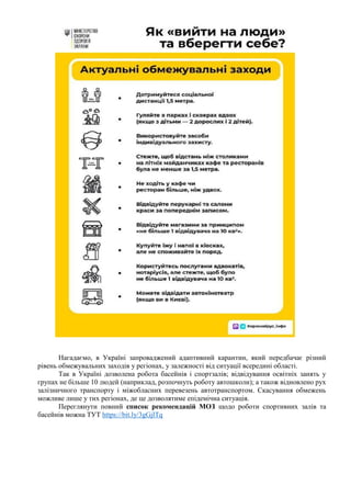 Нагадаємо, в Україні запроваджений адаптивний карантин, який передбачає різний
рівень обмежувальних заходів у регіонах, у залежності від ситуації всередині області.
Так в Україні дозволена робота басейнів і спортзалів; відвідування освітніх занять у
групах не більше 10 людей (наприклад, розпочнуть роботу автошколи); а також відновлено рух
залізничного транспорту і міжобласних перевезень автотранспортом. Скасування обмежень
можливе лише у тих регіонах, де це дозволятиме епідемічна ситуація.
Переглянути повний список рекомендацій МОЗ щодо роботи спортивних залів та
басейнів можна ТУТ https://bit.ly/3gGjlTq
 