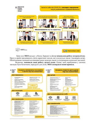 Крім того МОЗ нагадує: у Києві, Харкові та Дніпрі відновлено роботу метрополітену.
Проте в країні продовжують діяти карантинні заходи, які стосуються також і пасажирів метро.
Обов'язковими залишаються використання захисних масок та дотримання соціальної дистанції.
Водночас, поновили свою роботу дитячі садки. Однак, щоб перебування у дитячих
закладах було безпечним, передусім для дітей, МОЗ затвердило певні правила.
 