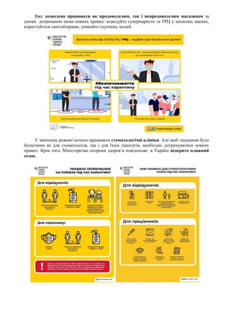 Вже дозволено працювати як продовольчим, так і непродовольчим магазинам за
умови дотримання ними певних правил: відвідуйте супермаркети та ТРЦ у захисних масках,
користуйтеся санітайзерами, уникайте скупчень людей.
У звичному режимі почали працювати стоматологічні клініки. Але щоб лікування було
безпечним як для стоматологів, так і для їхніх пацієнтів, необхідно дотримуватися певних
правил. Крім того, Міністерство охорони здоров’я повідомляє: в Україні відкрито пляжний
сезон.
 