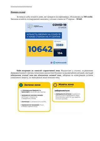 *********************
Новини столиці
За минулу добу кількість киян, які захворіли на коронавірус, збільшилась на 104 особи.
Загальна кількість підтверджених випадків у столиці станом на 17 серпня – 10 642.
Київ потрапив до «жовтої» карантинної зони. Відсьогодні у столиці, за рішенням
Державної комісії з питань техногенно-екологічної безпеки та надзвичайних ситуацій, діють усі
обмеження зеленої зони та обмеження жовтої зони: заборона на відвідування установ
соціального захисту, де знаходяться люди похилого віку.
 