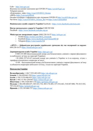 Сайт – http://moz.gov.ua/
Відповіді на основні запитання про COVID-19 https://covid19.gov.ua/
Telegram-канали:
«Коронавірус_інфо» https://t.me/COVID19_Ukraine
«МОЗ» https://t.me/mozofficial
Онлайн-платформ з інформацією про лікування COVID-19 http://covid19.dec.gov.ua/
Чат-боти: https://t.me/COVID19_Ukraine_Bot та https://t.me/ivanmaskbot
Національна служба здоров’я України Facebook - https://www.facebook.com/nszu.care
Центр громадського здоров’я України 0 800 505 804
Facebook - https://www.facebook.com/phc.org.ua
Міністерство закордонних справ: (044) 238-16-57 https://mfa.gov.ua/
- Twitter (https://twitter.com/MFA_Ukraine),
- Facebook (https://www.facebook.com/UkraineMFA)
- Telegram (https://t.me/s/uamfa/32)
«ДРУГ» - Добровільна реєстрація українських громадян під час подорожей за кордон:
044-238-16-57 https://friend.mfa.gov.ua/#/
Держприкордонслужба України https://dpsu.gov.ua/
0 800 218 808 (багатоканальний номер для безкоштовних дзвінків з мережі фіксованого
та мобільного зв’язку на території України);
+38 (044) 527-63-63 (міський номер для дзвінків із України та із-за кордону, згідно з
тарифами відповідного оператора зв’язку),
15-98 – багатоканальний номер для безкоштовних дзвінків з мережі фіксованого зв’язку
та абонентів операторів мобільного зв’язку, тільки на території України.
Посольства України
Великобританія: (+44) 7-553-483-628 https://uk.mfa.gov.ua
Іспанія: (+34) 620-641-324 https://spain.mfa.gov.ua/
Італія: (+39) 3-519-886-823 https://italy.mfa.gov.ua/
Китай: (+86) 13-701-230-647 https://china.mfa.gov.ua/
Німеччина: (+49) 3-028-887-116 https://germany.mfa.gov.ua/
Польща: (+48) 698-608-837, 503-521-732, 883-176-485, 537-516-463, 510-567-000, 791-013-543,
797-314-411https://poland.mfa.gov.ua/
Франція: (+33) 143-060-737 https://france.mfa.gov.ua/
 