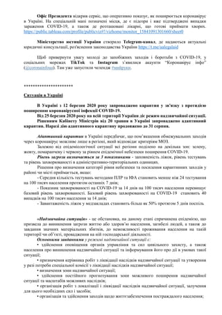 Офіс Президента відкрив сервіс, що оперативно показує, як поширюється коронавірус
в Україні. На спеціальній мапі позначені місця, де є підозри і вже підтверджені випадки
зараження COVID-19, а також де розташовані лікарні, що готові приймати хворих.
https://public.tableau.com/profile/publicviz#!/vizhome/monitor_15841091301660/sheet0
Міністерство юстиції України створило Telegram-канал, де надаються актуальні
юридичні консультації, роз'яснення законодавства України https://t.me/ualegalaid
Щоб привернути увагу молоді до запобіжних заходів і боротьби з COVID-19, у
соціальних мережах TikTok та Instagram з’явилися акаунти “Коронавірус інфо”
(@coronainfoua). Там уже запустили челендж #мийруки.
**********************
Ситуація в Україні
В Україні з 12 березня 2020 року запроваджено карантин у зв'язку з протидією
поширенню коронавірусної інфекції COVID-19.
Від 25 березня 2020 року на всій території України діє режим надзвичайної ситуації.
Рішенням Кабінету Міністрів від 20 травня в Україні запроваджено адаптивний
карантин. Наразі дію адаптивного карантину продовжено до 31 серпня.
Адаптивний карантин в Україні передбачає, що пом’якшення обмежувальних заходів
через коронавірус можливе лише в регіоні, який відповідає критеріям МОЗ.
Залежно від епідеміологічної ситуації всі регіони поділено на декілька зон: зелену,
жовту, помаранчеву і червону за рівнем епідемічної небезпеки поширення COVID-19.
Рівень загрози визначається за 3 показниками - заповненість ліжок, рівень тестувань
та рівень захворюваності в адміністративно-територіальних одиницях.
Рішення про визначення категорії рівня небезпеки та посилення карантинних заходів у
районі чи місті приймається, якщо:
- Середня кількість тестувань методами ПЛР та ІФА становить менше ніж 24 тестування
на 100 тисяч населення протягом останніх 7 днів;
- Показник захворюваності на COVID-19 за 14 днів на 100 тисяч населення перевищує
базовий рівень захворюваності. Базовий рівень захворюваності на COVID-19 становить 40
випадків на 100 тисяч населення за 14 днів;
- Завантаженість ліжок у медзакладах становить більш як 50% протягом 5 днів поспіль
«Надзвичайна ситуація» - це обстановка, на даному етапі спричинена епідемією, що
призвела до виникнення загрози життю або здоров’ю населення, загибелі людей, а також до
завдання значних матеріальних збитків, до неможливості проживання населення на такій
території чи об’єкті, провадження на ній господарської діяльності.
Основними завданнями у режимі надзвичайної ситуації є:
• здійснення оповіщення органів управління та сил цивільного захисту, а також
населення про виникнення надзвичайної ситуації та інформування його про дії в умовах такої
ситуації;
• призначення керівника робіт з ліквідації наслідків надзвичайної ситуації та утворення
у разі потреби спеціальної комісії з ліквідації наслідків надзвичайної ситуації;
• визначення зони надзвичайної ситуації;
• здійснення постійного прогнозування зони можливого поширення надзвичайної
ситуації та масштабів можливих наслідків;
• організація робіт з локалізації і ліквідації наслідків надзвичайної ситуації, залучення
для цього необхідних сил і засобів;
• організація та здійснення заходів щодо життєзабезпечення постраждалого населення;
 
