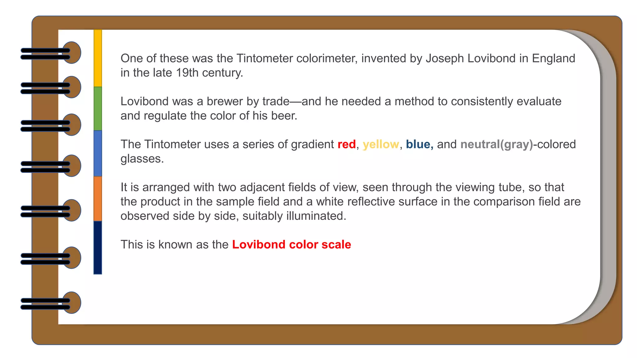 One of these was the Tintometer colorimeter, invented by Joseph Lovibond in England
in the late 19th century.
Lovibond was a brewer by trade—and he needed a method to consistently evaluate
and regulate the color of his beer.
The Tintometer uses a series of gradient red, yellow, blue, and neutral(gray)-colored
glasses.
It is arranged with two adjacent fields of view, seen through the viewing tube, so that
the product in the sample field and a white reflective surface in the comparison field are
observed side by side, suitably illuminated.
This is known as the Lovibond color scale
 