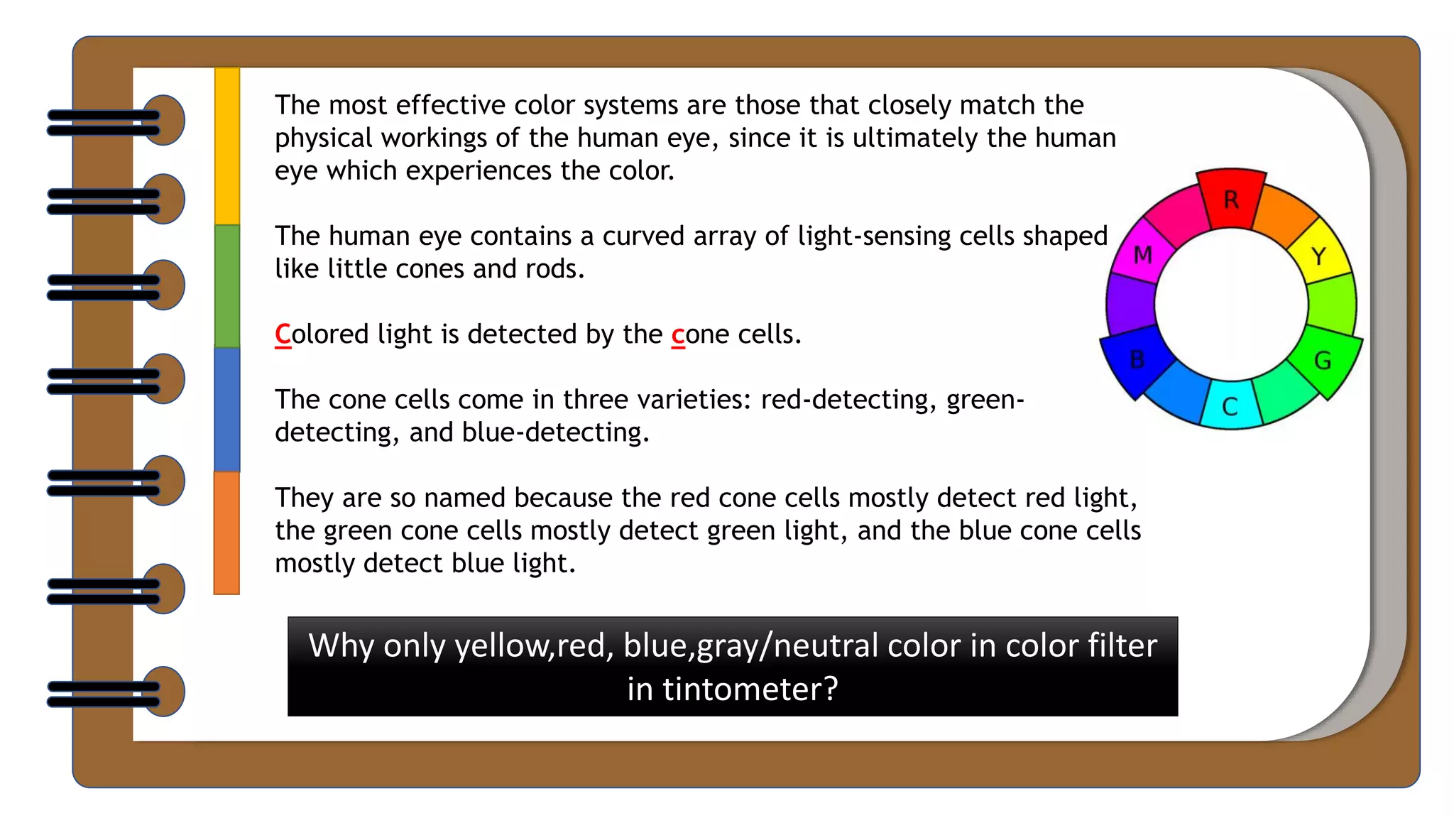 The most effective color systems are those that closely match the
physical workings of the human eye, since it is ultimately the human
eye which experiences the color.
The human eye contains a curved array of light-sensing cells shaped
like little cones and rods.
Colored light is detected by the cone cells.
The cone cells come in three varieties: red-detecting, green-
detecting, and blue-detecting.
They are so named because the red cone cells mostly detect red light,
the green cone cells mostly detect green light, and the blue cone cells
mostly detect blue light.
Why only yellow,red, blue,gray/neutral color in color filter
in tintometer?
 