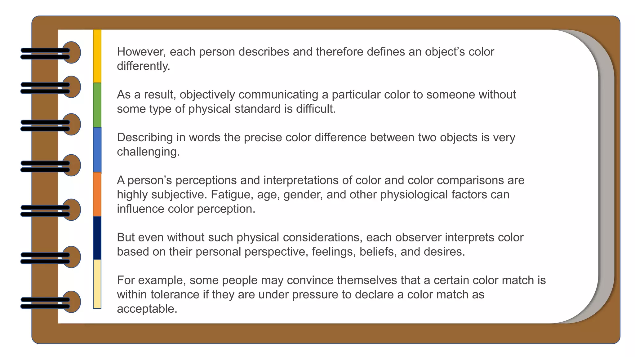 However, each person describes and therefore defines an object’s color
differently.
As a result, objectively communicating a particular color to someone without
some type of physical standard is difficult.
Describing in words the precise color difference between two objects is very
challenging.
A person’s perceptions and interpretations of color and color comparisons are
highly subjective. Fatigue, age, gender, and other physiological factors can
influence color perception.
But even without such physical considerations, each observer interprets color
based on their personal perspective, feelings, beliefs, and desires.
For example, some people may convince themselves that a certain color match is
within tolerance if they are under pressure to declare a color match as
acceptable.
 