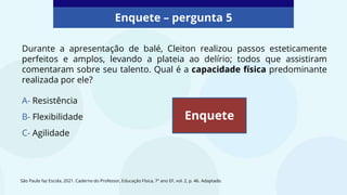 Durante a apresentação de balé, Cleiton realizou passos esteticamente
perfeitos e amplos, levando a plateia ao delírio; todos que assistiram
comentaram sobre seu talento. Qual é a capacidade física predominante
realizada por ele?
A- Resistência
B- Flexibilidade
C- Agilidade
Enquete – pergunta 5
Enquete
São Paulo faz Escola, 2021. Caderno do Professor, Educação Física, 7º ano EF, vol. 2, p. 46. Adaptado.
 