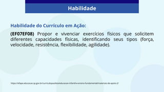 Habilidade do Currículo em Ação:
(EF07EF08) Propor e vivenciar exercícios físicos que solicitem
diferentes capacidades físicas, identificando seus tipos (força,
velocidade, resistência, flexibilidade, agilidade).
Habilidade
https://efape.educacao.sp.gov.br/curriculopaulista/educacao-infantil-e-ensino-fundamental/materiais-de-apoio-2/
 