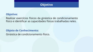 Objetivo:
Realizar exercícios físicos da ginástica de condicionamento
físico e identificar as capacidades físicas trabalhadas neles.
Objeto de Conhecimento:
Ginástica de condicionamento físico.
Objetivo
 