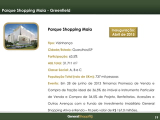 191919
Parque Shopping Maia
Tipo: Vizinhança
Cidade/Estado: Guarulhos/SP
Participação: 63,5%
ABL Total: 31.711 m2
Classe Social: A, B e C
População Total (raio de 5Km): 737 mil pessoas
Evento: Em 28 de junho de 2013 firmamos Promessa de Venda e
Compra de fração ideal de 36,5% do imóvel e Instrumento Particular
de Venda e Compra de 36,5% de Projeto, Benfeitorias, Acessões e
Outras Avenças com o Fundo de Investimento Imobiliário General
Shopping Ativo e Renda – FII pelo valor de R$ 167,0 milhões.
Parque Shopping Maia - Greenfield
Inauguração:
Abril de 2015
 