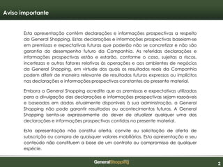 222
Esta apresentação contém declarações e informações prospectivas a respeito
da General Shopping. Estas declarações e informações prospectivas baseiam-se
em premissas e expectativas futuras que poderão não se concretizar e não são
garantia do desempenho futuro da Companhia. As referidas declarações e
informações prospectivas estão e estarão, conforme o caso, sujeitas a riscos,
incertezas e outros fatores relativos às operações e aos ambientes de negócios
da General Shopping, em virtude dos quais os resultados reais da Companhia
podem diferir de maneira relevante de resultados futuros expressos ou implícitos
nas declarações e informações prospectivas constantes do presente material.
Embora a General Shopping acredite que as premissas e expectativas utilizadas
para a divulgação das declarações e informações prospectivas sejam razoáveis
e baseadas em dados atualmente disponíveis à sua administração, a General
Shopping não pode garantir resultados ou acontecimentos futuros. A General
Shopping isenta-se expressamente do dever de atualizar qualquer uma das
declarações e informações prospectivas contidas no presente material.
Esta apresentação não constitui oferta, convite ou solicitação de oferta de
subscrição ou compra de quaisquer valores mobiliários. Esta apresentação e seu
conteúdo não constituem a base de um contrato ou compromisso de qualquer
espécie.
Aviso importante
 