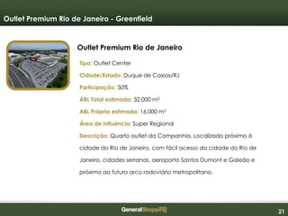 212121
Outlet Premium Rio de Janeiro
Outlet Premium Rio de Janeiro - Greenfield
Tipo: Outlet Center
Cidade/Estado: Duque de Caxias/RJ
Participação: 50%
ABL Total estimada: 32.000 m2
ABL Própria estimada: 16.000 m2
Área de influência: Super Regional
Descrição: Quarto outlet da Companhia. Localizado próximo à
cidade do Rio de Janeiro, com fácil acesso da cidade do Rio de
Janeiro, cidades serranas, aeroporto Santos Dumont e Galeão e
próximo ao futuro arco rodoviário metropolitano.
 
