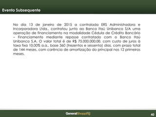 404040
Evento Subsequente
No dia 13 de janeiro de 2015 a controlada ERS Administradora e
Incorporadora Ltda., contratou junto ao Banco Itaú Unibanco S/A uma
operação de financiamento na modalidade Cédula de Crédito Bancário
– Financiamento mediante repasse contratado com o Banco Itaú
Unibanco S.A. O valor total é de R$ 75.000.000,00, com custo de juros à
taxa fixa 10,00% a.a., base 360 (trezentos e sessenta) dias, com prazo total
de 144 meses, com carência de amortização do principal nos 12 primeiros
meses.
 