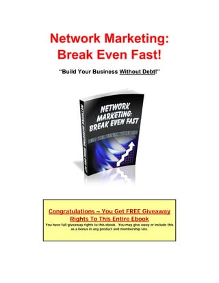 Network Marketing:
   Break Even Fast!
        “Build Your Business Without Debt!”




 Congratulations – You Get FREE Giveaway
       Rights To This Entire Ebook
You have full giveaway rights to this ebook. You may give away or include this
                as a bonus in any product and membership site.
 