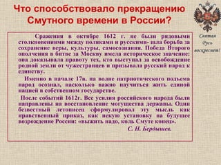 Что способствовало прекращению
Смутного времени в России?
Сражения в октябре 1612 г. не были рядовыми
столкновениями между поляками и русскими- шла борьба за
сохранение веры, культуры, самосознания. Победа Второго
ополчения в битве за Москву имела историческое значение:
она доказывала правоту тех, кто выступал за освобождение
родной земли от чужестранцев и призывала русский народ к
единству.
Именно в начале 17в. на волне патриотического подъема
народ осознал, насколько важно научиться жить единой
нацией в собственном государстве.
После событий 1612г. Все усилия российского народа были
направлены на восстановление могущества державы. Один
безвестный летописец сформулировал эту мысль как
нравственный приказ, как некую установку на будущее
возрождение России: «выжить надо, коль Смуте конец».
С. Н. Бердышев.
 