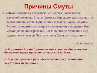 Причины Смуты
1. «Поколебавшиеся нравственные основы, последствия
жестокой политики Ивана Грозного еще долго сказывались на
состоянии общества. Пришедший к власти Борис Годунов,
будучи хорошим политики, в нравственном отношении был
мелкодушен, подозрителен, боязлив, что не позволило ему
удержаться у власти. Знатные люди были ему под стать.»
С.М.Соловьев
- Опричнина Ивана Грозного, показавшая обществу его
бесправие перед произволом царской власти.
- Падение нравов в российском обществе( по мнению
некоторых историков).
 