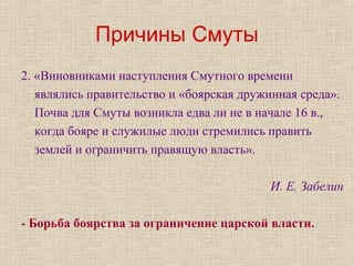 Причины Смуты
2. «Виновниками наступления Смутного времени
являлись правительство и «боярская дружинная среда».
Почва для Смуты возникла едва ли не в начале 16 в.,
когда бояре и служилые люди стремились править
землей и ограничить правящую власть».
И. Е. Забелин
- Борьба боярства за ограничение царской власти.
 