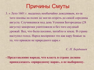 Причины Смуты
3. « Лето 1601 г. выдалось необычайно дождливым, из-за
чего посевы на полях не могли созреть до самой середины
августа. Случившиеся под день Успения Богородицы (28
августа) заморозки уничтожили и без того скудный
урожай. Все, что было посеяно, погибло в земле. В стране
наступил голод. Народ воспринял это как кару божью за
то, что приняли не природного царя.»
С. Н. Бердышев
- Представление народа, что власть в стране должна
принадлежать «природному царю», а не выборному.
 