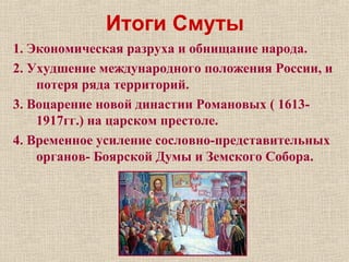 Итоги Смуты
1. Экономическая разруха и обнищание народа.
2. Ухудшение международного положения России, и
потеря ряда территорий.
3. Воцарение новой династии Романовых ( 1613-
1917гг.) на царском престоле.
4. Временное усиление сословно-представительных
органов- Боярской Думы и Земского Собора.
 