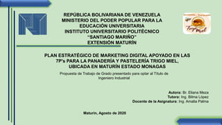 REPÚBLICA BOLIVARIANA DE VENEZUELA
MINISTERIO DEL PODER POPULAR PARA LA
EDUCACIÓN UNIVERSITARIA
INSTITUTO UNIVERSITARIO POLITÉCNICO
“SANTIAGO MARIÑO”
EXTENSIÓN MATURÍN
PLAN ESTRATÉGICO DE MARKETING DIGITAL APOYADO EN LAS
7P's PARA LA PANADERÍA Y PASTELERÍA TRIGO MIEL,
UBICADA EN MATURÍN ESTADO MONAGAS
Propuesta de Trabajo de Grado presentado para optar al Título de
Ingeniero Industrial
Autora: Br. Eliana Meza
Tutora: Ing. Bilma López
Docente de la Asignatura: Ing. Amalia Palma
Maturín, Agosto de 2020
 