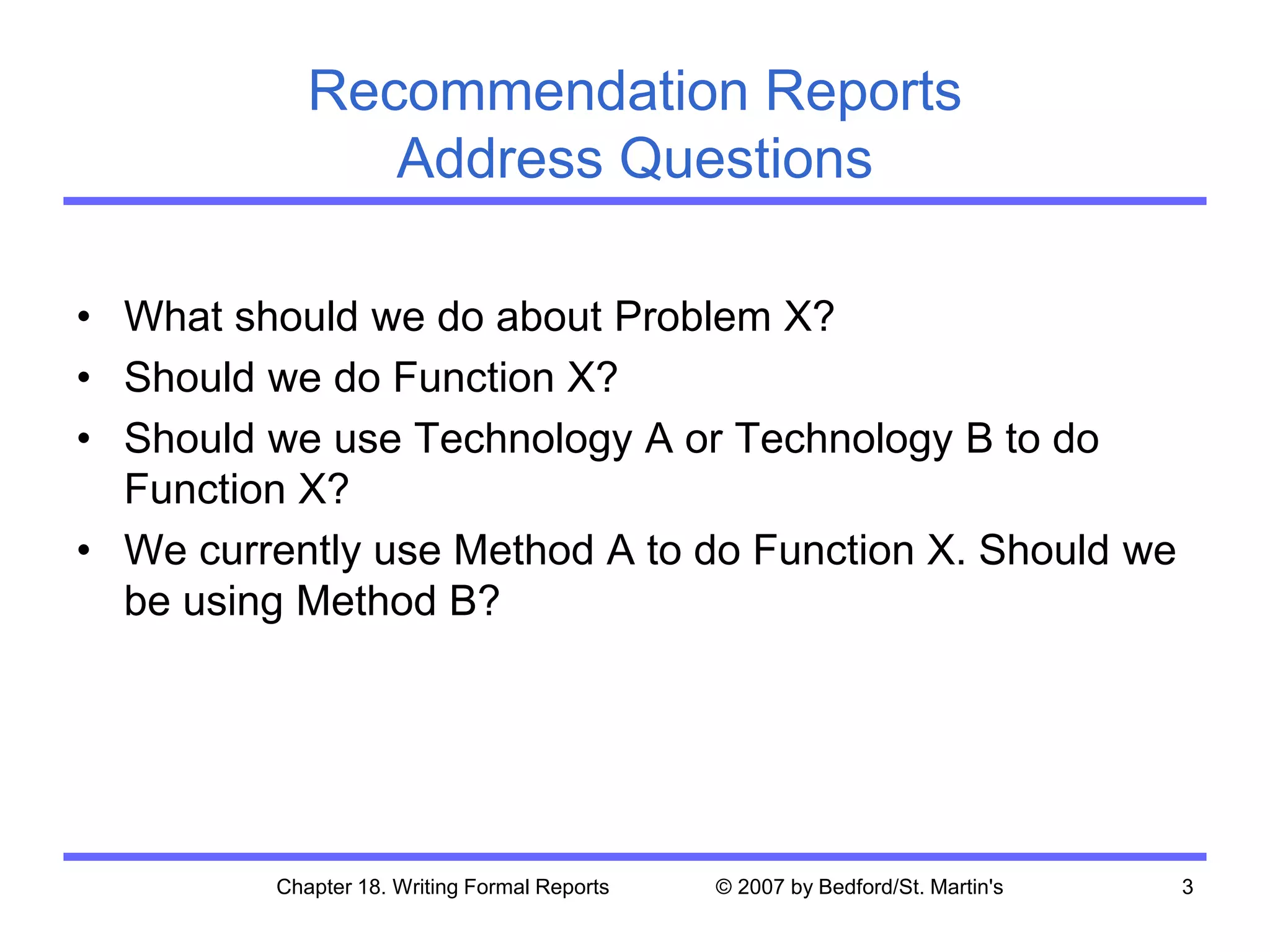Chapter 18. Writing Formal Reports © 2007 by Bedford/St. Martin's 3
Recommendation Reports
Address Questions
• What should we do about Problem X?
• Should we do Function X?
• Should we use Technology A or Technology B to do
Function X?
• We currently use Method A to do Function X. Should we
be using Method B?
 