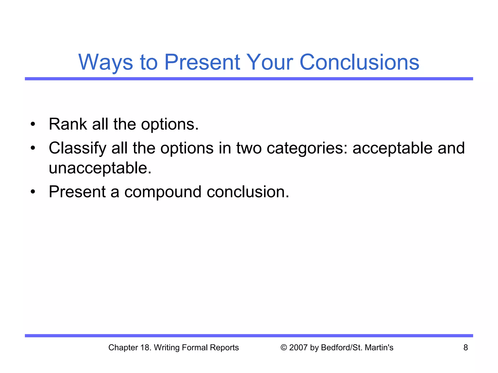 Chapter 18. Writing Formal Reports © 2007 by Bedford/St. Martin's 8
Ways to Present Your Conclusions
• Rank all the options.
• Classify all the options in two categories: acceptable and
unacceptable.
• Present a compound conclusion.
 