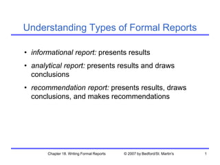 Chapter 18. Writing Formal Reports © 2007 by Bedford/St. Martin's 1
• informational report: presents results
• analytical report: presents results and draws
conclusions
• recommendation report: presents results, draws
conclusions, and makes recommendations
Understanding Types of Formal Reports
 