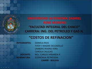 UNIVERSIDAD AUTONOMA GABRIEL
RENE MORENO
“FACULTAD INTEGRAL DEL CHACO’’
CARRERA: ING. DEL PETROLEO Y GAS N.
“COSTOS DE REFINACION”
INTEGRANTES: DANIELA RIOS
YVER Y. MAGNE DELGADILLO
LIMBERG RIVERO VERA
CAROLA CALLEJAS
DOCENTE: MSc. CARLOS MIRANDA P.
ASIGNATURA: ECONOMIA PETROLERA
CAMIRI - BOLIVIA
 
