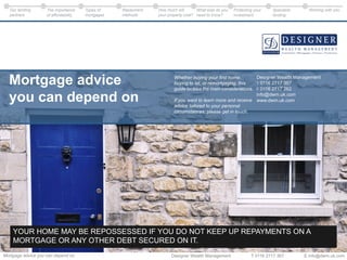 Designer Wealth Management T 0116 2717 367 E info@dwm.uk.comMortgage advice you can depend on
Working with youOur lending
partners
The importance
of affordability
Types of
mortgages
Repayment
methods
What else do you
need to know?
Protecting your
investment
Specialist
lending
How much will
your property cost?
Whether buying your ﬁrst home,
buying to let, or remortgaging, this
guide tackles the main considerations.
If you want to learn more and receive
advice tailored to your personal
circumstances, please get in touch.
Mortgage advice
you can depend on
Designer Wealth Management
T 0116 2717 367
F 0116 2717 262
info@dwm.uk.com
www.dwm.uk.com
YOUR HOME MAY BE REPOSSESSED IF YOU DO NOT KEEP UP REPAYMENTS ON A
MORTGAGE OR ANY OTHER DEBT SECURED ON IT.
 