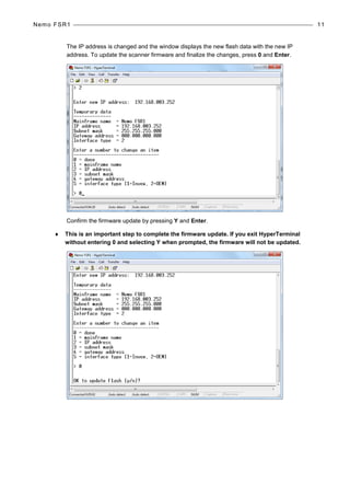 Nemo FSR1 11
The IP address is changed and the window displays the new flash data with the new IP
address. To update the scanner firmware and finalize the changes, press 0 and Enter.
Confirm the firmware update by pressing Y and Enter.
♦ This is an important step to complete the firmware update. If you exit HyperTerminal
without entering 0 and selecting Y when prompted, the firmware will not be updated.
 