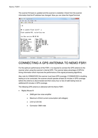 Nemo FSR1 12
The scanner firmware is updated and the scanner is restarted. Check from the scanner
information that the IP address has changed. Now you can close the HyperTerminal.
CONNECTING A GPS ANTENNA TO NEMO FSR1
For the optimum performance of the FSR1, it is required to connect the GPS antenna to the
scanner when using the scanner’s internal GPS. The scanner takes advantage of GPS for
timing information which improves the performance of the signal processing algorithms.
Also note for CDMA/EVDO the scanner must have GPS coverage. If CDMA/EVDO in-building
testing is to be conducted, the scanner should operate at least 30 minutes in GPS coverage
before the antenna is disconnected and then every hour or two of walk testing have an
additional 20 minutes in GPS coverage.
The following GPS antenna is delivered with the Nemo FSR1:
• Mighty Mouse III
• 28dB gain low noise amplifier
• Maximum of 6mA current consumption (all voltages)
• 2.5V to 5.5V DC
• Connector: SMA male
 