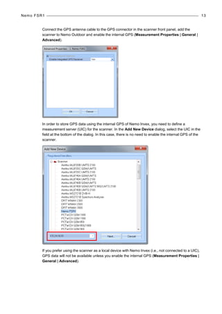 Nemo FSR1 13
Connect the GPS antenna cable to the GPS connector in the scanner front panel, add the
scanner to Nemo Outdoor and enable the internal GPS (Measurement Properties | General |
Advanced).
In order to store GPS data using the internal GPS of Nemo Invex, you need to define a
measurement server (UIC) for the scanner. In the Add New Device dialog, select the UIC in the
field at the bottom of the dialog. In this case, there is no need to enable the internal GPS of the
scanner.
If you prefer using the scanner as a local device with Nemo Invex (i.e., not connected to a UIC),
GPS data will not be available unless you enable the internal GPS (Measurement Properties |
General | Advanced).
 